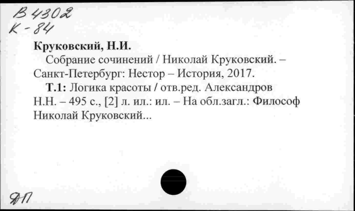 ﻿Круковский, Н.И.
Собрание сочинений / Николай Круковский. -Санкт-Петербург: Нестор - История, 2017.
Т.1: Логика красоты / отв.ред. Александров
Н.Н. - 495 с., [2] л. ил.: ил. - На обл.загл.: Философ Николай Круковский...
&/7